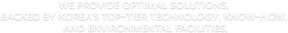 We provide optimal solutions, backed by Korea's top-tier technology, know-how, and environmental facilities.